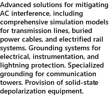 Advanced solutions for mitigating AC interference, including comprehensive simulation models for transmission lines, buried power cables, and electrified rail systems. Grounding systems for electrical, instrumentation, and lightning protection. Specialized grounding for communication towers. Provision of solid-state depolarization equipment.